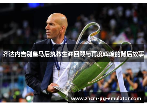 齐达内告别皇马后执教生涯回顾与再度辉煌的背后故事