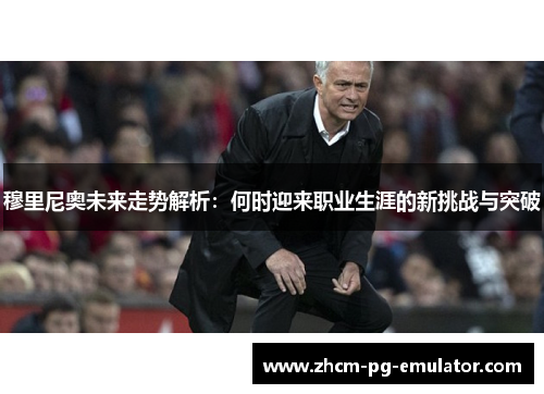 穆里尼奥未来走势解析：何时迎来职业生涯的新挑战与突破