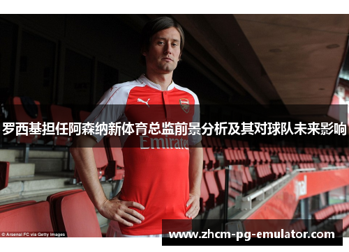 罗西基担任阿森纳新体育总监前景分析及其对球队未来影响