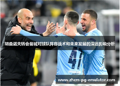 胡桑诺夫转会曼城对球队阵容战术和未来发展的深远影响分析