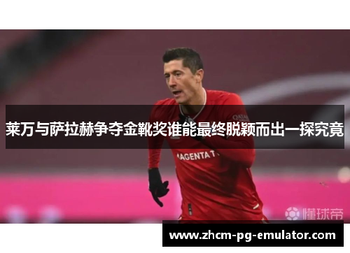 莱万与萨拉赫争夺金靴奖谁能最终脱颖而出一探究竟