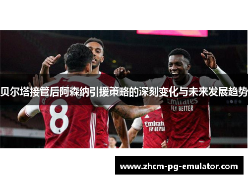 贝尔塔接管后阿森纳引援策略的深刻变化与未来发展趋势