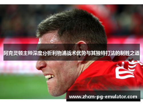 阿克灵顿主帅深度分析利物浦战术优势与其独特打法的制胜之道