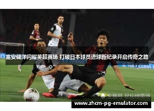 富安健洋闪耀英超赛场 打破日本球员进球新纪录开启传奇之路